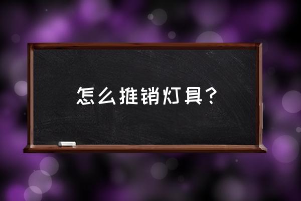 产品推销方案详细步骤 怎么推销灯具？