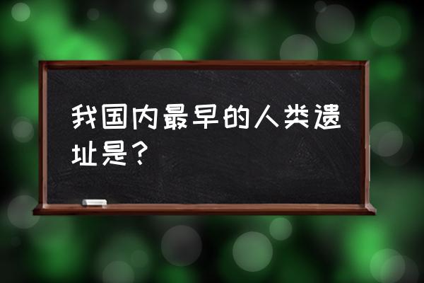 元谋博物馆免费时间表 我国内最早的人类遗址是？