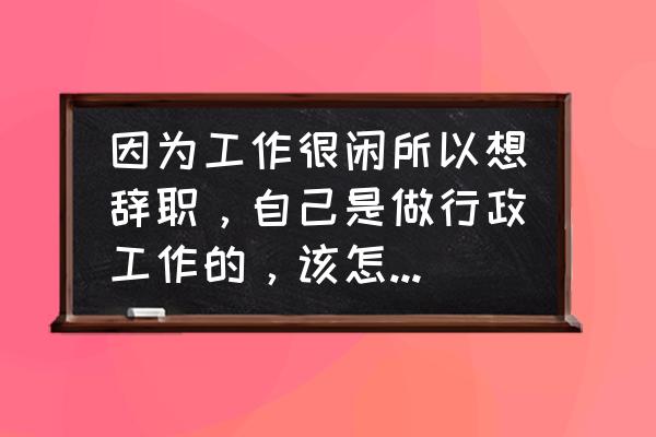 万能辞职理由 因为工作很闲所以想辞职，自己是做行政工作的，该怎么写辞职原因？