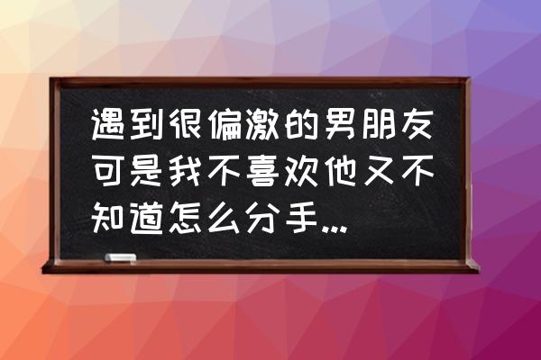 男朋友很偏激不肯分手 遇到很偏激的男朋友可是我不喜欢他又不知道怎么分手怎么办？