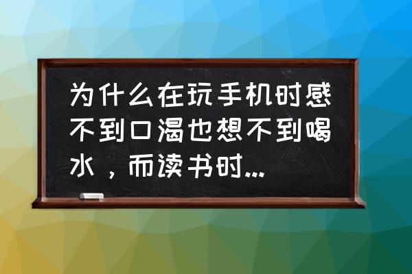 老感觉渴想喝水是咋回事 为什么在玩手机时感不到口渴也想不到喝水，而读书时就会想要喝水？