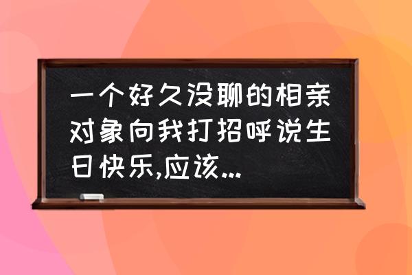 原来你非不快乐 一个好久没聊的相亲对象向我打招呼说生日快乐,应该怎么回好一点？