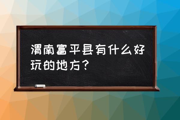 渭南市区有什么好玩的景点 渭南富平县有什么好玩的地方？