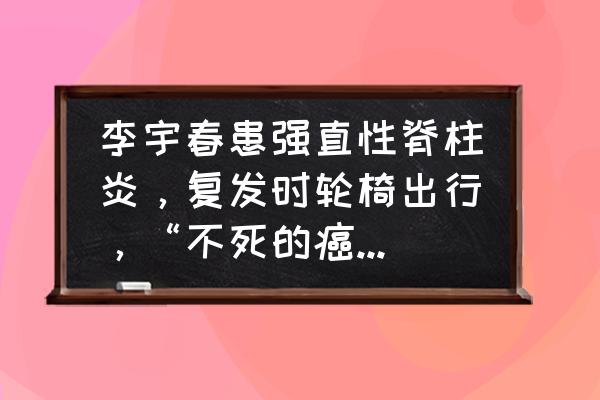 肩胛骨落枕一秒治愈 李宇春患强直性脊柱炎，复发时轮椅出行，“不死的癌症”多可怕？